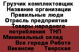 Грузчик-комплектовщик › Название организации ­ Правильные люди › Отрасль предприятия ­ Товары народного потребления (ТНП) › Минимальный оклад ­ 30 000 - Все города Работа » Вакансии   . Тверская обл.,Бологое г.